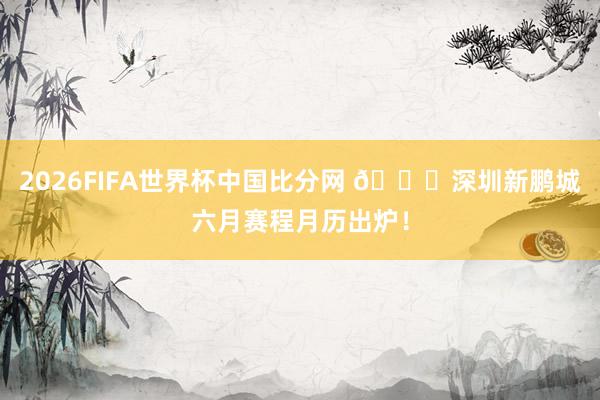 2026FIFA世界杯中国比分网 📅深圳新鹏城六月赛程月历出炉！