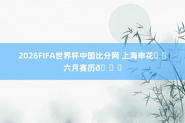 2026FIFA世界杯中国比分网 上海申花⚽️六月赛历📅