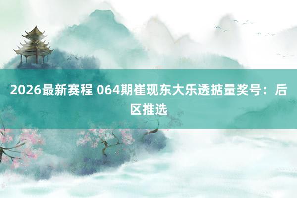 2026最新赛程 064期崔现东大乐透掂量奖号:后区推选