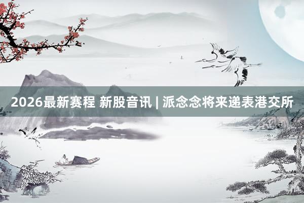 2026最新赛程 新股音讯 | 派念念将来递表港交所