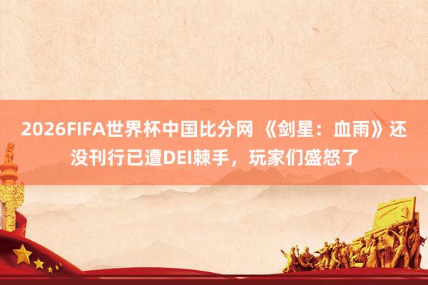 2026FIFA世界杯中国比分网 《剑星：血雨》还没刊行已遭DEI棘手，玩家们盛怒了