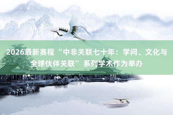 2026最新赛程 “中非关联七十年:学问、文化与全球伙伴关联” 系列学术作为举办