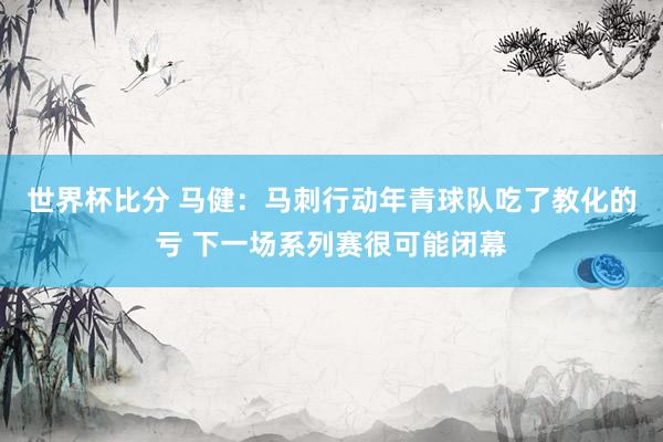 世界杯比分 马健：马刺行动年青球队吃了教化的亏 下一场系列赛很可能闭幕
