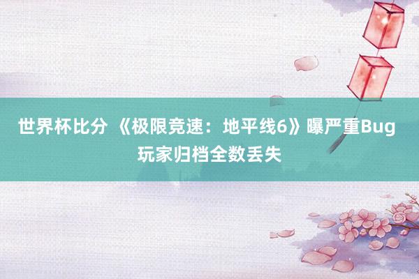 世界杯比分 《极限竞速：地平线6》曝严重Bug 玩家归档全数丢失