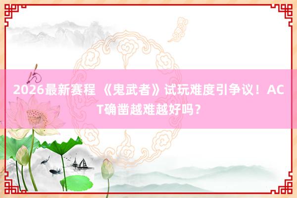 2026最新赛程 《鬼武者》试玩难度引争议!ACT确凿越难越好吗?