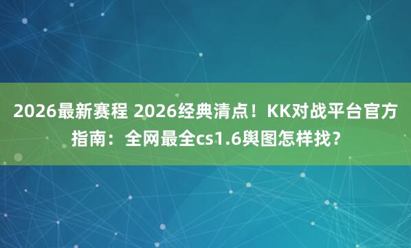2026最新赛程 2026经典清点!KK对战平台官方指南:全网最全cs1.6舆图怎样找?