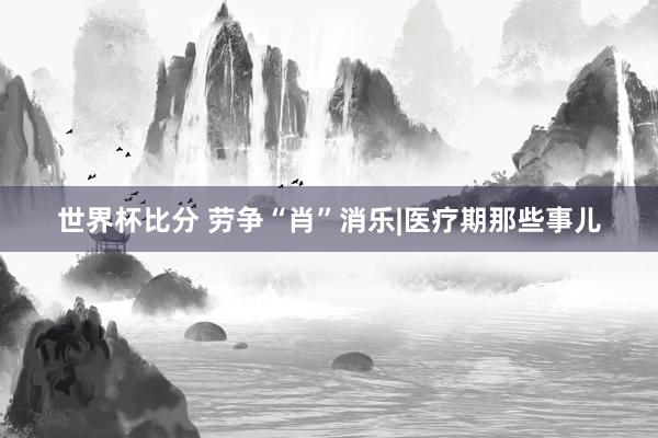世界杯比分 劳争“肖”消乐|医疗期那些事儿
