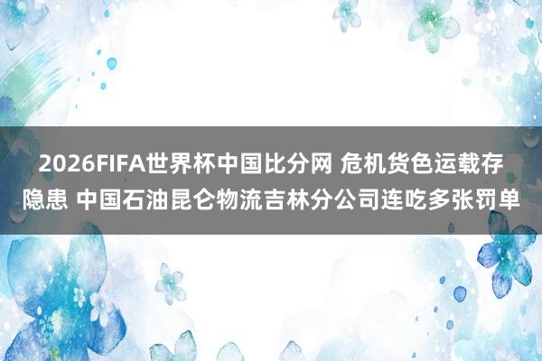 2026FIFA世界杯中国比分网 危机货色运载存隐患 中国石油昆仑物流吉林分公司连吃多张罚单