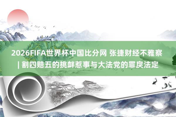 2026FIFA世界杯中国比分网 张捷财经不雅察 | 割四赔五的挑衅惹事与大法党的罪戾法定