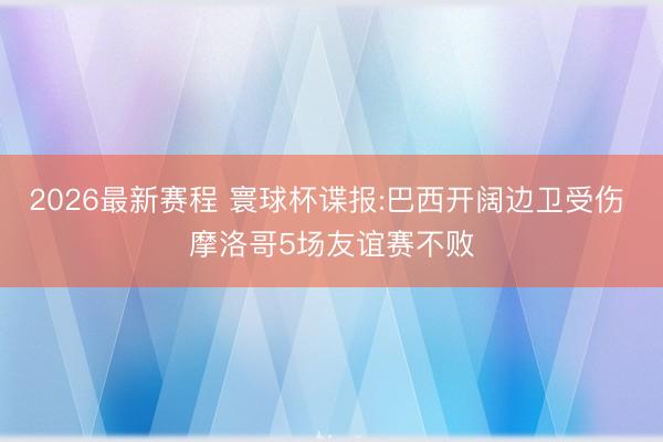 2026最新赛程 寰球杯谍报:巴西开阔边卫受伤 摩洛哥5场友谊赛不败
