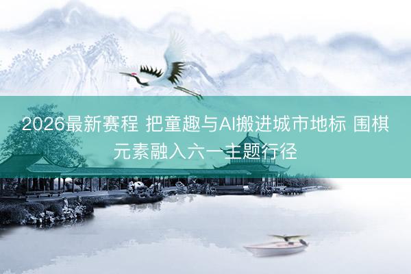 2026最新赛程 把童趣与AI搬进城市地标 围棋元素融入六一主题行径