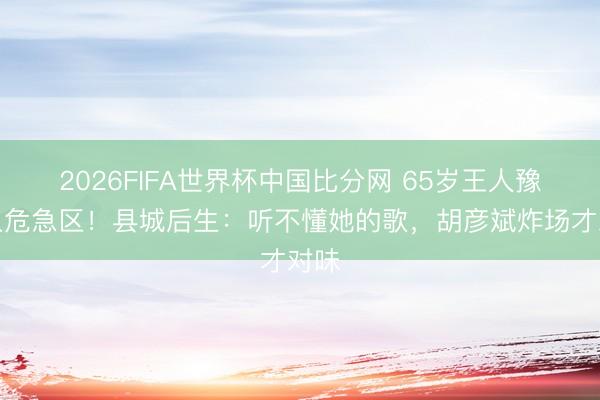 2026FIFA世界杯中国比分网 65岁王人豫跌入危急区!县城后生:听不懂她的歌,胡彦斌炸场才对味