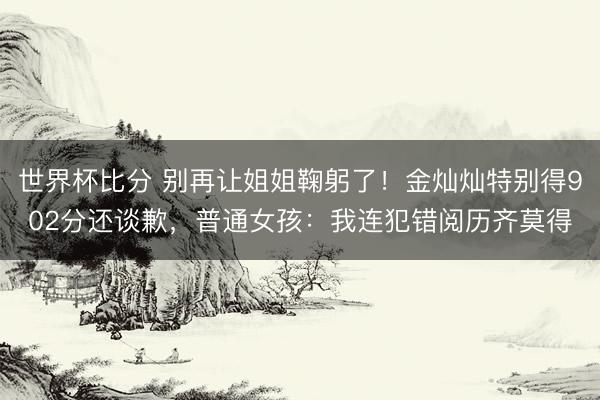 世界杯比分 别再让姐姐鞠躬了!金灿灿特别得902分还谈歉,普通女孩:我连犯错阅历齐莫得