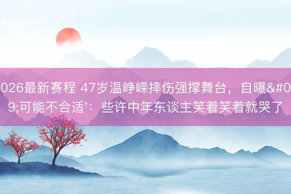 2026最新赛程 47岁温峥嵘摔伤强撑舞台,自曝'可能不合适':些许中年东谈主笑着笑着就哭了