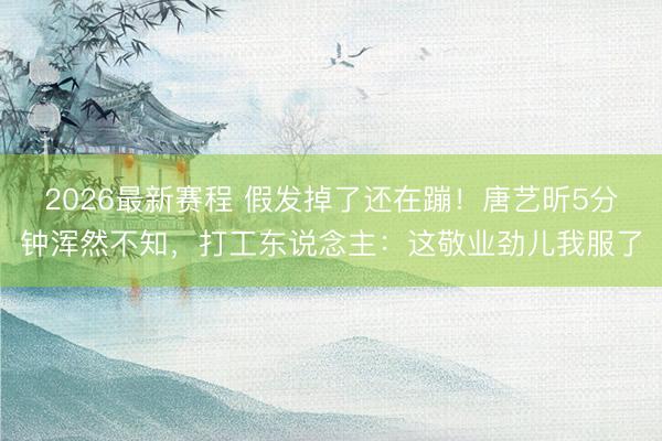 2026最新赛程 假发掉了还在蹦!唐艺昕5分钟浑然不知,打工东说念主:这敬业劲儿我服了