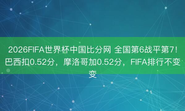 2026FIFA世界杯中国比分网 全国第6战平第7！巴西扣0.52分，摩洛哥加0.52分，FIFA排行不变