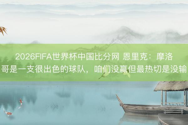 2026FIFA世界杯中国比分网 恩里克：摩洛哥是一支很出色的球队，咱们没赢但最热切是没输