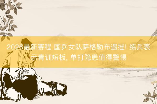 2026最新赛程 国乒女队萨格勒布遇挫! 练兵表示青训短板, 单打隐患值得警惕