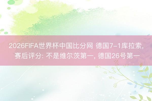 2026FIFA世界杯中国比分网 德国7-1库拉索， 赛后评分: 不是维尔茨第一， 德国26号第一