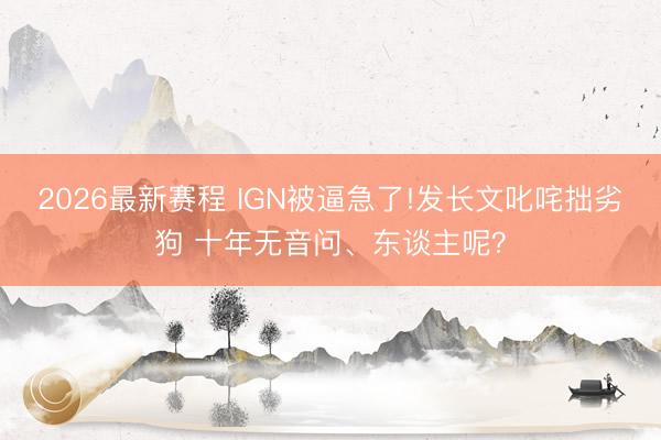 2026最新赛程 IGN被逼急了!发长文叱咤拙劣狗 十年无音问、东谈主呢？