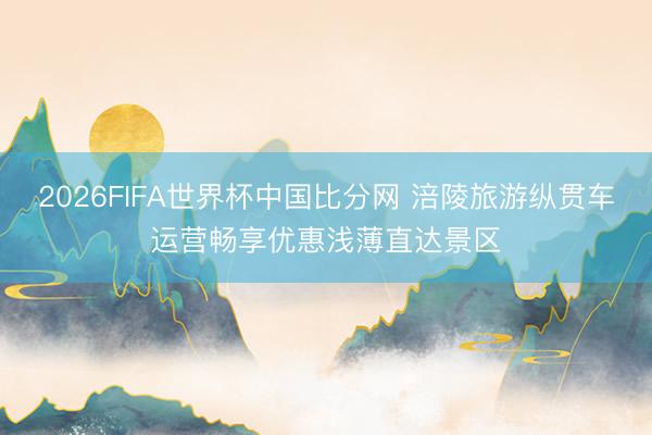 2026FIFA世界杯中国比分网 涪陵旅游纵贯车运营畅享优惠浅薄直达景区