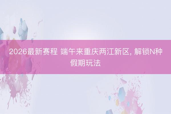 2026最新赛程 端午来重庆两江新区, 解锁N种假期玩法