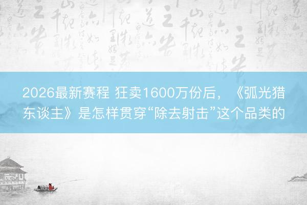 2026最新赛程 狂卖1600万份后，《弧光猎东谈主》是怎样贯穿“除去射击”这个品类的